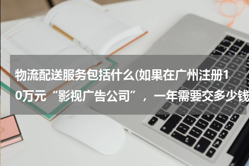 物流配送服务包括什么(如果在广州注册10万元“影视广告公司”，一年需要交多少钱，产生那些费用，请给详细，)