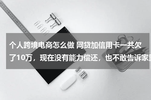 个人跨境电商怎么做 网贷加信用卡一共欠了10万，现在没有能力偿还，也不敢告诉家里人，我该怎么办？好后悔！想死的心都有了