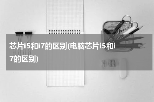芯片i5和i7的区别(电脑芯片i5和i7的区别)